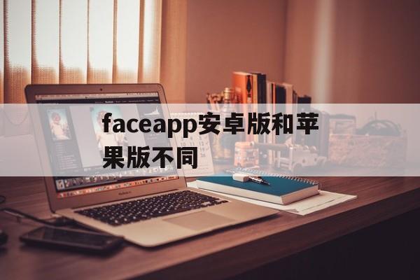 faceapp安卓版和苹果版不同(faceplay安卓和苹果不一样吗)-第2张图片-有道翻译官网